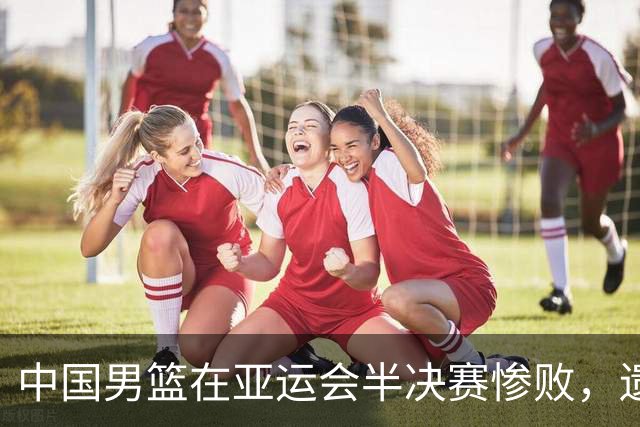 中国男篮在亚运会半决赛惨败，遗憾无缘决赛！